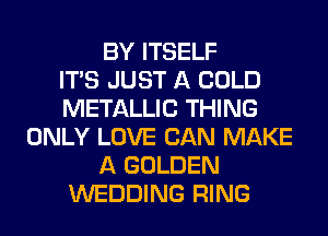 BY ITSELF
ITS JUST A COLD
METALLIC THING
ONLY LOVE CAN MAKE
A GOLDEN
WEDDING RING