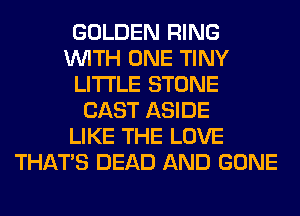 GOLDEN RING
WITH ONE TINY
LITI'LE STONE
CAST ASIDE
LIKE THE LOVE
THAT'S DEAD AND GONE