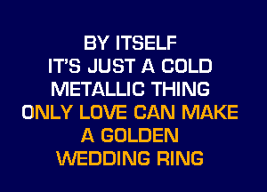 BY ITSELF
ITS JUST A COLD
METALLIC THING
ONLY LOVE CAN MAKE
A GOLDEN
WEDDING RING