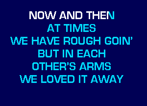 NOW AND THEN
AT TIMES
WE HAVE ROUGH GOIN'
BUT IN EACH
OTHERS ARMS
WE LOVED IT AWAY