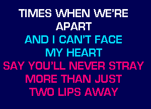 TIMES WHEN WE'RE
APART
AND I CAN'T FACE
MY HEART