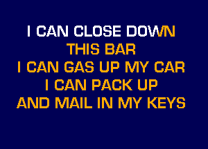 I CAN CLOSE DOWN
THIS BAR
I CAN GAS UP MY CAR
I CAN PACK UP
AND MAIL IN MY KEYS