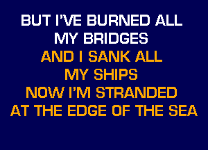 BUT I'VE BURNED ALL
MY BRIDGES
AND I SANK ALL
MY SHIPS
NOW I'M STRANDED
AT THE EDGE OF THE SEA