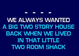 WE ALWAYS WANTED
A BIG TWO STORY HOUSE
BACK WHEN WE LIVED
IN THAT LITI'LE
TWO ROOM SHACK