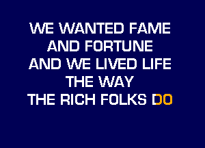 WE WANTED FAME
AND FORTUNE
AND WE LIVED LIFE
THE WAY
THE RICH FOLKS DO
