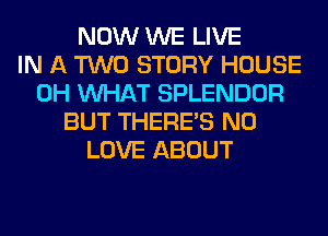 NOW WE LIVE
IN A TWO STORY HOUSE
0H WHAT SPLENDOR
BUT THERE'S N0
LOVE ABOUT