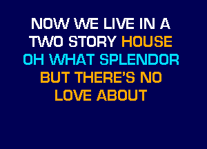 NOW WE LIVE IN A
TWO STORY HOUSE
0H WHAT SPLENDUR
BUT THERES N0
LOVE ABOUT