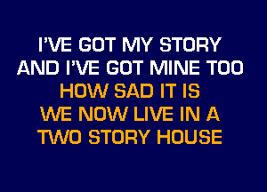 I'VE GOT MY STORY
AND I'VE GOT MINE T00
HOW SAD IT IS
WE NOW LIVE IN A
TWO STORY HOUSE