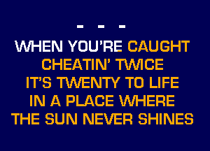 WHEN YOU'RE CAUGHT
CHEATIN' TWICE
ITS TWENTY T0 LIFE
IN A PLACE WHERE
THE SUN NEVER SHINES