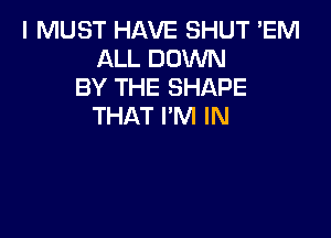 I MUST HAVE SHUT 'EM
ALL DOWN
BY THE SHAPE
THAT I'M IN