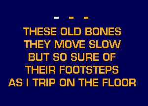 THESE OLD BONES
THEY MOVE SLOW
BUT SO SURE OF
THEIR FOOTSTEPS
AS I TRIP ON THE FLOOR