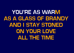 YOU'RE AS WARM
AS A GLASS 0F BRANDY
AND I STAY STONED
ON YOUR LOVE
ALL THE TIME