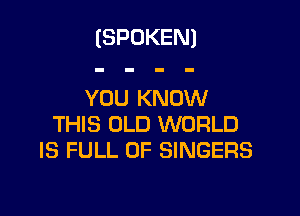 (SPOKEN)

YOU KNOW

THIS OLD WORLD
IS FULL OF SINGERS