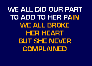 WE ALL DID OUR PART
TO ADD TO HER PAIN
WE ALL BROKE
HER HEART
BUT SHE NEVER
COMPLAINED