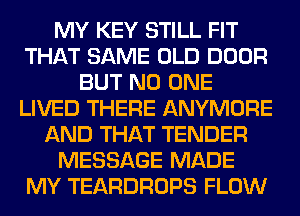 MY KEY STILL FIT
THAT SAME OLD DOOR
BUT NO ONE
LIVED THERE ANYMORE
AND THAT TENDER
MESSAGE MADE
MY TEARDROPS FLOW