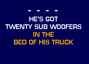 HE'S GOT
TWENTY SUB WOOFERS
IN THE
BED OF HIS TRUCK