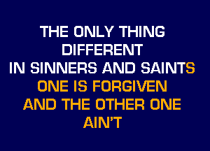 THE ONLY THING
DIFFERENT
IN SINNERS AND SAINTS
ONE IS FORGIVEN
AND THE OTHER ONE
AIN'T