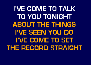 I'VE COME TO TALK
TO YOU TONIGHT
ABOUT THE THINGS
I'VE SEEN YOU DO
I'VE COME TO SET
THE RECORD STRAIGHT