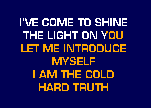 I'VE COME TO SHINE
THE LIGHT ON YOU
LET ME INTRODUCE
MYSELF
I AM THE COLD
HARD TRUTH