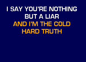I SAY YOU'RE NOTHING
BUT A LIAR
AND I'M THE COLD

HARD TRUTH