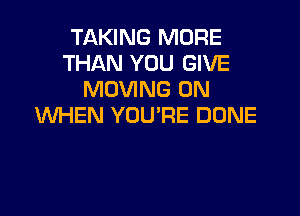 TAKING MORE
THAN YOU GIVE
MOVING 0N

WHEN YOU'RE DONE