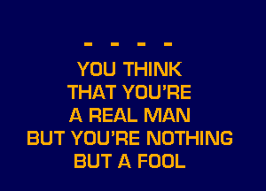 YOU THINK
THAT YOU'RE

A REAL MAN
BUT YOU'RE NOTHING
BUT A FOOL