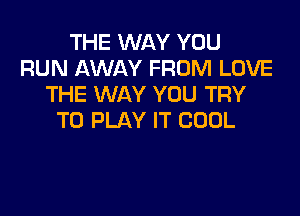 THE WAY YOU
RUN AWAY FROM LOVE
THE WAY YOU TRY

TO PLAY IT COOL