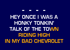 HEY ONCE I WAS A
HONKY TONKIN'
TALK OF THE TOWN
RIDING HIGH
IN MY BAD CHEVROLET