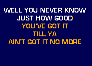 WELL YOU NEVER KNOW
JUST HOW GOOD
YOU'VE GOT IT
TILL YA
AIN'T GOT IT NO MORE