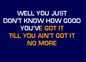 WELL YOU JUST
DON'T KNOW HOW GOOD
YOU'VE GOT IT
TILL YOU AIN'T GOT IT
NO MORE