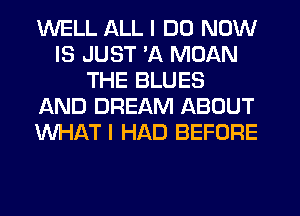 WELL ALL I DO NOW
IS JUST 'A MDAN
THE BLUES
AND DREAM ABOUT
WHAT I HAD BEFORE