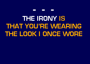 THE IRONY IS
THAT YOU'RE WEARING
THE LOOK I ONCE WORE