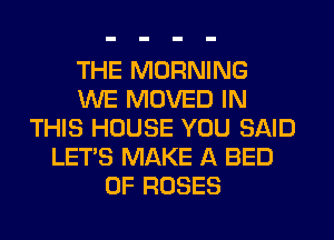 THE MORNING
WE MOVED IN
THIS HOUSE YOU SAID
LET'S MAKE A BED
0F ROSES