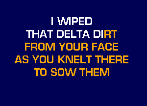 I VVIPED
THAT DELTA DIRT
FROM YOUR FACE
AS YOU KNELT THERE
T0 30W THEM

g