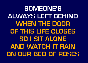 SOMEONE'S
ALWAYS LEFT BEHIND
WHEN THE DOOR
OF THIS LIFE CLOSES
SO I SIT ALONE
AND WATCH IT RAIN
ON OUR BED 0F ROSES