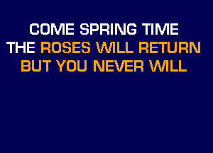 COME SPRING TIME
THE ROSES WILL RETURN
BUT YOU NEVER WILL