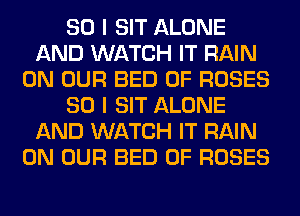 SO I SIT ALONE
AND WATCH IT RAIN
ON OUR BED 0F ROSES
SO I SIT ALONE
AND WATCH IT RAIN
ON OUR BED 0F ROSES