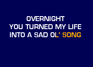 OVERNIGHT
YOU TURNED MY LIFE

INTO A SAD OL' SONG