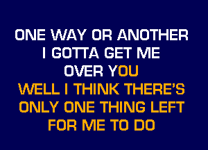 ONE WAY 0R ANOTHER
I GOTTA GET ME
OVER YOU
WELL I THINK THERE'S
ONLY ONE THING LEFT
FOR ME TO DO