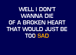WELL I DON'T
WANNA DIE
OF A BROKEN HEART
THAT WOULD JUST BE
T00 SAD