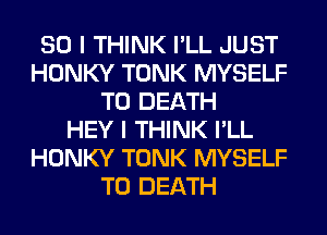 SO I THINK I'LL JUST
HONKY TONK MYSELF
TO DEATH
HEY I THINK I'LL
HONKY TONK MYSELF
TO DEATH