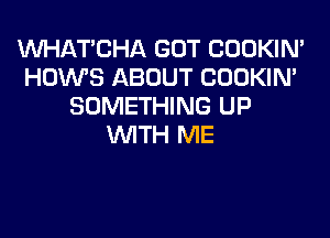 MIHATCHA GOT COOKIN'
HOWS ABOUT COOKIN'
SOMETHING UP
WITH ME