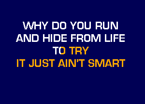 WHY DO YOU RUN
AND HIDE FROM LIFE
TO TRY
IT JUST AIN'T SMART