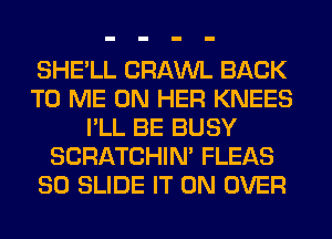 SHE'LL CRAWL BACK
TO ME ON HER KNEES
I'LL BE BUSY
SCRATCHIN' FLEAS
80 SLIDE IT ON OVER