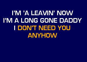 I'M 'A LEl-W'IN' NOW
I'M A LONG GONE DADDY
I DON'T NEED YOU
ANYHOW