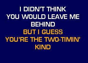 I DIDN'T THINK
YOU WOULD LEAVE ME
BEHIND
BUT I GUESS
YOU'RE THE TWO-TIMIN'
KIND