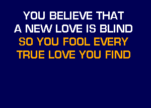 YOU BELIEVE THAT
A NEW LOVE IS BLIND
SO YOU FOUL EVERY
TRUE LOVE YOU FIND