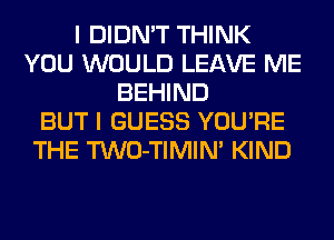 I DIDN'T THINK
YOU WOULD LEAVE ME
BEHIND
BUT I GUESS YOU'RE
THE TWO-TIMIN' KIND