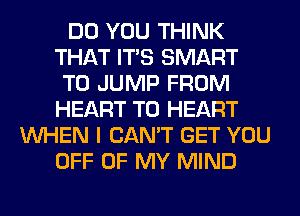 DO YOU THINK
THAT ITS SMART
T0 JUMP FROM
HEART T0 HEART
WHEN I CAN'T GET YOU
OFF OF MY MIND