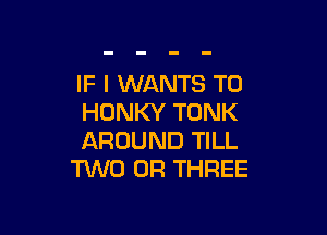 IF I WANTS TO
HONKY TONK

AROUND TILL
TWO 0R THREE